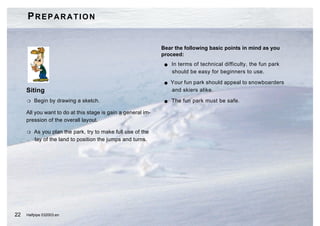 PREPARATION


                                                              Bear the following basic points in mind as you
                                                              proceed:
                                                               G   In terms of technical difficulty, the fun park
                                                                   should be easy for beginners to use.

                                                               G   Your fun park should appeal to snowboarders
     Siting                                                        and skiers alike.

     H   Begin by drawing a sketch.                            G   The fun park must be safe.

     All you want to do at this stage is gain a general im-
     pression of the overall layout.

     H   As you plan the park, try to make full use of the
         lay of the land to position the jumps and turns.




22   Halfpipe 032003.en
 