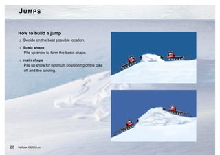 JUMPS


     How to build a jump
     H   Decide on the best possible location.

     H   Basic shape
         Pile up snow to form the basic shape.

     H   main shape
         Pile up snow for optimum positioning of the take
         off and the landing.




26   Halfpipe 032003.en
 