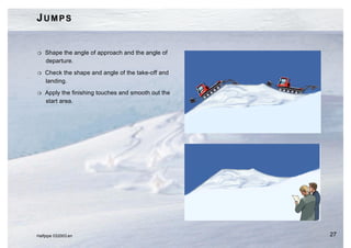 JUMPS


H   Shape the angle of approach and the angle of
    departure.

H   Check the shape and angle of the take-off and
    landing.

H   Apply the finishing touches and smooth out the
    start area.




Halfpipe 032003.en                                   27
 