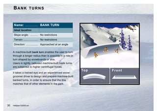 BANK TURNS


      Name: .................. BANK TURN
      Ideal location
      Slope angle: ........... No restrictions
      Terrain: .................... No restrictions
      Direction: ................ Approached at an angle

     A machine-built bank turn enables the user to turn
     through a longer radius than is possible in a ride-in
     turn shaped by snowboards or skis.
     Users in tightly radiused machine-built bank turns
     are subjected to higher centrifugal forces.

     it takes a trained eye and an experienced snow-
     groomer driver to design and prepare machine-built
     banked turns, in order to ensure that the line
     matches that of other elements in the park.




30   Halfpipe 032003.en
 