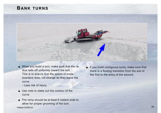 BANK TURNS




 G   When you build a turn, make sure that the ra-   G   If you build contiguous turns, make sure that
     dius tails off uniformly toward the exit.           there is a flowing transition from the exit of
     This is to ensure that the speed of snow-           the first to the entry of the second.
     boarders does not change as they leave the
     curve.
     - Less risk of injury.

 G   Use rods to stake out the contour of the
     curve.
 G   The ramp should be at least 6 meters wide to
     allow for proper grooming of the turn.
Halfpipe 032003.en                                                                                        31
 