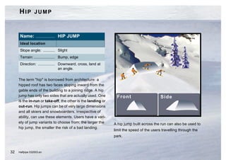 HIP JUMP


      Name: .................. HIP JUMP
      Ideal location
      Slope angle: ........... Slight
      Terrain: .................... Bump, edge
      Direction: ................ Downward, cross, land at
                                  an angle.

     The term "hip" is borrowed from architecture: a
     hipped roof has two faces sloping inward from the
     gable ends of the building to a joining ridge. A hip
     jump has only two sides that are actually used. One
     is the in-run or take-off, the other is the landing or
     out-run. Hip jumps can be of very large dimensions
     and all skiers and snowboarders, irrespective of
     ability, can use these elements. Users have a vari-
     ety of jump variants to choose from; the larger the      A hip jump built across the run can also be used to
     hip jump, the smaller the risk of a bad landing.
                                                              limit the speed of the users travelling through the
                                                              park.



32   Halfpipe 032003.en
 
