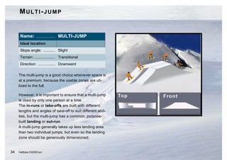 MULTI-JUMP


      Name: .................. MULTI-JUMP
      Ideal location
      Slope angle: ........... Slight
      Terrain: .................... Transitional
      Direction: ................ Downward

     The multi-jump is a good choice whenever space is
     at a premium, because the usable zones are uti-
     lized to the full.

     However, it is important to ensure that a multi-jump
     is used by only one person at a time.
     The in-runs or take-offs are built with different
     lengths and angles of take-off to suit different abili-
     ties, but the multi-jump has a common, purpose-
     built landing or out-run.
     A multi-jump generally takes up less landing area
     than two individual jumps, but even so the landing
     zone should be generously dimensioned.


34   Halfpipe 032003.en
 