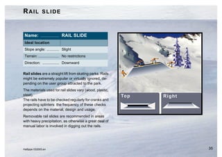 RAIL SLIDE


 Name: .................. RAIL SLIDE
 Ideal location
 Slope angle: ............ Slight
 Terrain: .................... No restrictions
 Direction: ................ Downward

Rail slides are a straight lift from skating parks. Rails
might be extremely popular or virtually ignored, de-
pending on the user group attracted to the park.
The materials used for rail slides vary (wood, plastic,
steel).
The rails have to be checked regularly for cranks and
projecting splinters: the frequency of these checks
depends on the material, design and usage.
Removable rail slides are recommended in areas
with heavy precipitation, as otherwise a great deal of
manual labor is involved in digging out the rails.




Halfpipe 032003.en                                          35
 