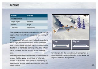 SPINE


 Name: .................. SPINE
 Ideal location
 Slope angle: ............ Shallow
 Terrain: .................... Edge
 Direction: ................ Downward

The spine is a highly versatile element that can be
approached from different sides and at a variety of
angles.
If the approach is from in front the landing can be to
left or right; snowboarders land on the preferred
side in accordance with their stance, in other words
backside or frontside. Consequently, take-off can
be on one side and the landing on the opposite
side.                                                      ferent angle. By the same token, it is important to
Precisely because it is so versatile, it is important to   ensure that all the take-off angles for the spine are
ensure that the spine is well clear of other ele-          in good view and recognizable.
ments, so that users have plenty of opportunity to
see whether anyone else is approaching from a dif-
Halfpipe 032003.en                                                                                                 37
 