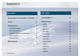 CONTENTS


    H ALFPIPE                                                               F UN PARK

      ADVANTAGES OF A HALFPIPE / FUN PARK                               5    THE P ARKBULLY . . . . . . . . . . . . . . . . . . .           20


      SITING . . . . . . . . . . . . . . . . . . . . . . . . . . . .    8    PREPARATION . . . . . . . . . . . . . . . . . . . . .          22
                                                                             – Siting . . . . . . . . . . . . . . . . . . . . . . . . . .   23
      PREPARATION . . . . . . . . . . . . . . . . . . . . . .           9
                                                                             – Jumps . . . . . . . . . . . . . . . . . . . . . . . . . .    26
       – The Pipe Magician . . . . . . . . . . . . . . . . .            9
                                                                             – Bank turn . . . . . . . . . . . . . . . . . . . . . . .      29
       – Technical data of
                                                                             – Hip jump . . . . . . . . . . . . . . . . . . . . . . . .     32
         standard halfpipe and superpipe . . . . .                     10
                                                                             – Loaf jump . . . . . . . . . . . . . . . . . . . . . . .      33
       – How to build it . . . . . . . . . . . . . . . . . . . .       12
                                                                             – Multi-jump . . . . . . . . . . . . . . . . . . . . . . .     34
       – Glacier terrain . . . . . . . . . . . . . . . . . . . .       16
                                                                             – Rail slide . . . . . . . . . . . . . . . . . . . . . . . .   35
      MAINTENANCE . . . . . . . . . . . . . . . . . . . . .            17    – Quarter pipe . . . . . . . . . . . . . . . . . . . . .       36
                                                                             – Spine . . . . . . . . . . . . . . . . . . . . . . . . . .    37
                                                                             – Table-top . . . . . . . . . . . . . . . . . . . . . . .      38
                                                                             – Roller . . . . . . . . . . . . . . . . . . . . . . . . . .   39
                                                                             – Step-up . . . . . . . . . . . . . . . . . . . . . . . . .    40
4   Halfpipe 032003.en
 