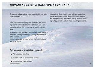 ADVANTAGES OF A HALFPIPE / FUN PARK


This guide tells you how to go about building a half-   Kässbohrer Geländefahrzeug AG has worked to-
pipe / fun park.                                        gether with international associations to develop
                                                        the Pipe Magician, a machine that is ideal for build-
                                                        ing halfpipes to the latest, most exacting standards.
Ever since snowboarding was invented, the ongo-
ing search for new thrills and excitement has been a
characteristic of this new group of sports enthusi-
asts.
A well-groomed halfpipe / fun park will keep snow-
boarders coming back to your skiing resort season
after season.
Insiders soon get to know where the best features
are to be found.




Advantages of a halfpipe / fun park
 G   Attracts new clientele

 G   Events such as snowboard camps

 G   International competitions
Halfpipe 032003.en                                                                                              5
 