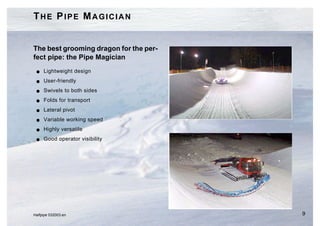 THE PIPE MAGICIAN


The best grooming dragon for the per-
fect pipe: the Pipe Magician
 G   Lightweight design
 G   User-friendly
 G   Swivels to both sides
 G   Folds for transport
 G   Lateral pivot
 G   Variable working speed
 G   Highly versatile
 G   Good operator visibility




Halfpipe 032003.en                      9
 