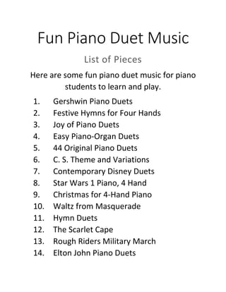 Fun Piano Duet Music
List of Pieces
Here are some fun piano duet music for piano
students to learn and play.
1. Gershwin Piano Duets
2. Festive Hymns for Four Hands
3. Joy of Piano Duets
4. Easy Piano-Organ Duets
5. 44 Original Piano Duets
6. C. S. Theme and Variations
7. Contemporary Disney Duets
8. Star Wars 1 Piano, 4 Hand
9. Christmas for 4-Hand Piano
10. Waltz from Masquerade
11. Hymn Duets
12. The Scarlet Cape
13. Rough Riders Military March
14. Elton John Piano Duets
 