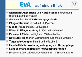 auf einen Blick
 Stationäre Altenpflege und Kurzzeitpflege in Gemünd
    mit insgesamt 93 Plätzen
   darin ein Fachbereich Gerontopsychiatrie
   Pflegewohnhaus in Kall mit 20 Plätzen
   Mobile Pflege mit ca. 180 Kunden
   Büros für Pflegeberatung in Kall und Hellenthal
   Essen auf Rädern mit tgl. ca. 250 Mahlzeiten
   Betreutes Wohnen in Gemünd und Kall mit 65 Einheiten
   Tagesbetreuung ambulant und teilstationär
   Haushaltshilfe, Wohnungsreinigung und Gartenpflege
   Gebäudemanagement und Verwaltungsarbeiten
   Insgesamt über 220 Mitarbeitende und 30 Ehrenamtliche
 