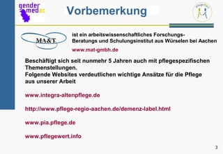 Vorbemerkung
                ist ein arbeitswissenschaftliches Forschungs-
                Beratungs und Schulungsinstitut aus Würselen bei Aachen
                www.mat-gmbh.de

Beschäftigt sich seit nunmehr 5 Jahren auch mit pflegespezifischen
Themenstellungen.
Folgende Websites verdeutlichen wichtige Ansätze für die Pflege
aus unserer Arbeit

www.integra-altenpflege.de

http://www.pflege-regio-aachen.de/demenz-label.html

www.pia.pflege.de

www.pflegewert.info
                                                                      3
 
