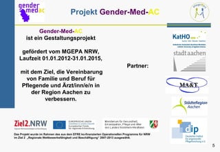 Projekt Gender-Med-AC

              Gender-Med-AC
        ist ein Gestaltungsprojekt

    gefördert vom MGEPA NRW,
   Laufzeit 01.01.2012-31.01.2015,
                                                                             Partner:
    mit dem Ziel, die Vereinbarung
      von Familie und Beruf für
    Pflegende und Ärzt/inn/e/n in
        der Region Aachen zu
             verbessern.




Das Projekt wurde im Rahmen des aus dem EFRE ko-finanzierten Operationellen Programms für NRW
im Ziel 2 „Regionale Wettbewerbsfähigkeit und Beschäftigung“ 2007-2013 ausgewählt.

                                                                                                5
 