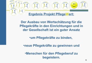 Ergebnis Projekt PflegeWert:

 Der Ausbau von Wertschätzung für die
Pflegekräfte in den Einrichtungen und in
  der Gesellschaft ist ein guter Ansatz

      •um Pflegekräfte zu binden,

  •neue Pflegekräfte zu gewinnen und

   •Menschen für den Pflegeberuf zu
            begeistern.
                                           8
 