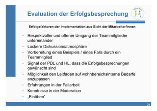 Evaluation der Erfolgsbesprechung

     Erfolgsfaktoren der Implementation aus Sicht der Mitarbeiter/innen

•  Respektvoller und offener Umgang der Teammitglieder
     untereinander
•    Lockere Diskussionsatmosphäre
•    Vorbereitung eines Beispiels / eines Falls durch ein
     Teammitglied
•    Signal der PDL und HL, dass die Erfolgsbesprechungen
     gewünscht sind
•    Möglichkeit den Leitfaden auf wohnbereichsinterne Bedarfe
     anzupassen
•    Erfahrungen in der Fallarbeit
•    Kenntnisse in der Moderation
•    „Einüben“
                                                                          29
 