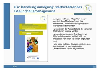 6.4: Handlungsanregung: wertschätzendes
 Gesundheitsmanagement

                       Analysen im Projekt PflegeWert haben
                       gezeigt, dass Mitarbeiter/innen das
                       Betriebliche Gesundheitsmanagement als
                       wertschätzend empfinden
                       • wenn sie an der Ausgestaltung der konkreten
                       Maßnahmen beteiligt werden
                       • wenn die gemeinsame Orientierung an
                       Mitarbeiterinteressen und betrieblichen
                       Interessen von ihnen als ehrlich empfunden
                       wird
                       • und wenn nicht der Eindruck entsteht, dass
                       letztlich doch nur das betriebliche
                       „Funktionieren“ im Vordergrund steht.




MA&T                                                                   39
 