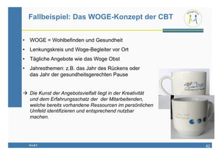 Fallbeispiel: Das WOGE-Konzept der CBT


•  WOGE = Wohlbefinden und Gesundheit
•  Lenkungskreis und Woge-Begleiter vor Ort
•  Tägliche Angebote wie das Woge Obst
•  Jahresthemen: z.B. das Jahr des Rückens oder
   das Jahr der gesundheitsgerechten Pause


  Die Kunst der Angebotsvielfalt liegt in der Kreativität
   und dem Erfahrungsschatz der der Mitarbeitenden,
   welche bereits vorhandene Ressourcen im persönlichen
   Umfeld identifizieren und entsprechend nutzbar
   machen.




  MA&T                                                       42
 