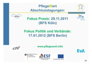 PflegeWert
   Abschlusstagungen:

 Fokus Praxis: 29.11.2011
       (BFS Köln)

Fokus Politik und Verbände:
  17.01.2012 (BFS Berlin)


       www.pflegewert.info




                              52
 