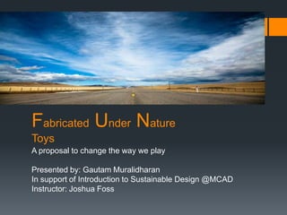 Fabricated Under Nature
Toys
A proposal to change the way we play

Presented by: Gautam Muralidharan
In support of Introduction to Sustainable Design @MCAD
Instructor: Joshua Foss
 