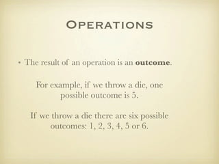 Operations

• The result of an operation is an outcome.

     For example, if we throw a die, one
            possible outcome is 5.

   If we throw a die there are six possible
        outcomes: 1, 2, 3, 4, 5 or 6.
 