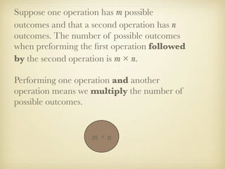 Suppose one operation has m possible
outcomes and that a second operation has n
outcomes. The number of possible outcomes
when preforming the ﬁrst operation followed
by the second operation is m × n.

Performing one operation and another
operation means we multiply the number of
possible outcomes.


                   m×n
 