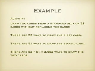 Example
Activity: 
draw two cards from a standard deck of 52
cards without replacing the cards
     
There are 52 ways to draw the ﬁrst card.
     
There are 51 ways to draw the second card.
     
There are 52 • 51 = 2,652 ways to draw the
two cards.
 