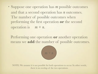• Suppose one operation has m possible outcomes
  and that a second operation has n outcomes.
  The number of possible outcomes when
  preforming the ﬁrst operation or the second
  operation is m + n.

 Performing one operation or another operation
 means we add the number of possible outcomes.

                                    m+n

  NOTE: We assume it is not possible for both operations to occur. In other words,
                  there is no overlap of the two operations.
 