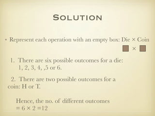 Solution
• Represent each operation with an empty box: Die × Coin
                                                  ×
 1. There are six possible outcomes for a die:
    1, 2, 3, 4, ,5 or 6.
  2. There are two possible outcomes for a
 coin: H or T.

    Hence, the no. of different outcomes
    = 6 × 2 =12
 
