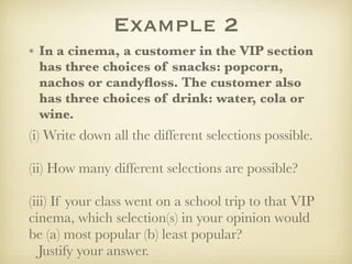 Example 2
• In a cinema, a customer in the VIP section
  has three choices of snacks: popcorn,
  nachos or candyﬂoss. The customer also
  has three choices of drink: water, cola or
  wine.
(i) Write down all the different selections possible.

(ii) How many different selections are possible?

(iii) If your class went on a school trip to that VIP
cinema, which selection(s) in your opinion would
be (a) most popular (b) least popular?
   Justify your answer.
 