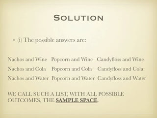 Solution
  • (i) The possible answers are:


Nachos and Wine Popcorn and Wine Candyﬂoss and Wine
Nachos and Cola   Popcorn and Cola   Candyﬂoss and Cola
Nachos and Water Popcorn and Water Candyﬂoss and Water

WE CALL SUCH A LIST, WITH ALL POSSIBLE
OUTCOMES, THE SAMPLE SPACE.
 