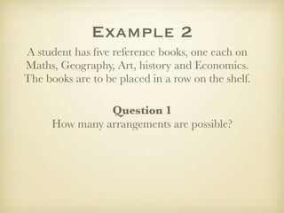 Example 2
A student has ﬁve reference books, one each on
Maths, Geography, Art, history and Economics.
The books are to be placed in a row on the shelf.

                Question 1
      How many arrangements are possible?
 