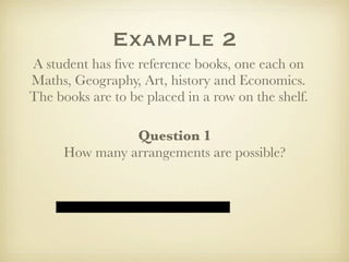 Example 2
A student has ﬁve reference books, one each on
Maths, Geography, Art, history and Economics.
The books are to be placed in a row on the shelf.

                Question 1
      How many arrangements are possible?
 