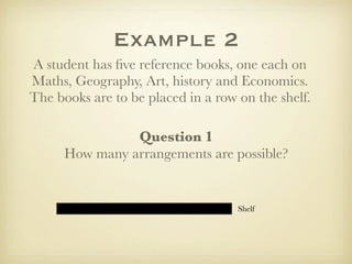 Example 2
A student has ﬁve reference books, one each on
Maths, Geography, Art, history and Economics.
The books are to be placed in a row on the shelf.

                Question 1
      How many arrangements are possible?


                                    Shelf
 