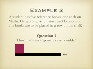 Example 2
A student has ﬁve reference books, one each on
Maths, Geography, Art, history and Economics.
The books are to be placed in a row on the shelf.

                Question 1
      How many arrangements are possible?


                                    Shelf
 