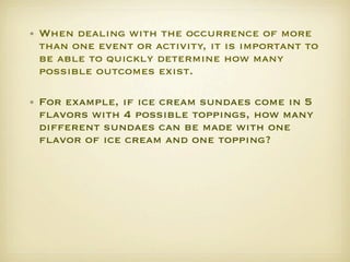 • When dealing with the occurrence of more
  than one event or activity, it is important to
  be able to quickly determine how many
  possible outcomes exist. 

• For example, if ice cream sundaes come in 5
  ﬂavors with 4 possible toppings, how many
  different sundaes can be made with one
  ﬂavor of ice cream and one topping?   
 