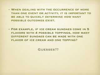 • When dealing with the occurrence of more
  than one event or activity, it is important to
  be able to quickly determine how many
  possible outcomes exist. 

• For example, if ice cream sundaes come in 5
  ﬂavors with 4 possible toppings, how many
  different sundaes can be made with one
  ﬂavor of ice cream and one topping?   

                 Guesses??
 