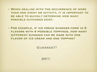 • When dealing with the occurrence of more
  than one event or activity, it is important to
  be able to quickly determine how many
  possible outcomes exist. 

• For example, if ice cream sundaes come in 5
  ﬂavors with 4 possible toppings, how many
  different sundaes can be made with one
  ﬂavor of ice cream and one topping?   

                 Guesses??

                    20!!!
 