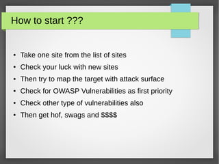 How to start ???
● Take one site from the list of sites
● Check your luck with new sites
● Then try to map the target with attack surface
● Check for OWASP Vulnerabilities as first priority
● Check other type of vulnerabilities also
● Then get hof, swags and $$$$
 