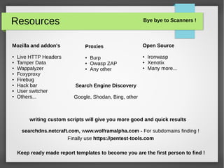 Resources
Mozilla and addon's
● Live HTTP Headers
● Tamper Data
● Wappalyzer
● Foxyproxy
● Firebug
● Hack bar
● User switcher
● Others...
writing custom scripts will give you more good and quick results
searchdns.netcraft.com, www.wolframalpha.com - For subdomains finding !
Keep ready made report templates to become you are the first person to find !
Finally use https://pentest-tools.com
Proxies
● Burp
● Owasp ZAP
● Any other
Search Engine Discovery
Google, Shodan, Bing, other
Open Source
● Ironwasp
● Xenotix
● Many more...
Bye bye to Scanners !
 