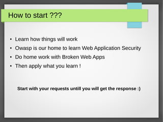 How to start ???
● Learn how things will work
● Owasp is our home to learn Web Application Security
● Do home work with Broken Web Apps
● Then apply what you learn !
Start with your requests untill you will get the response :)
 