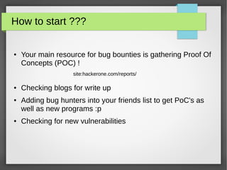 How to start ???
● Your main resource for bug bounties is gathering Proof Of
Concepts (POC) !
● Checking blogs for write up
● Adding bug hunters into your friends list to get PoC's as
well as new programs :p
● Checking for new vulnerabilities
site:hackerone.com/reports/
 