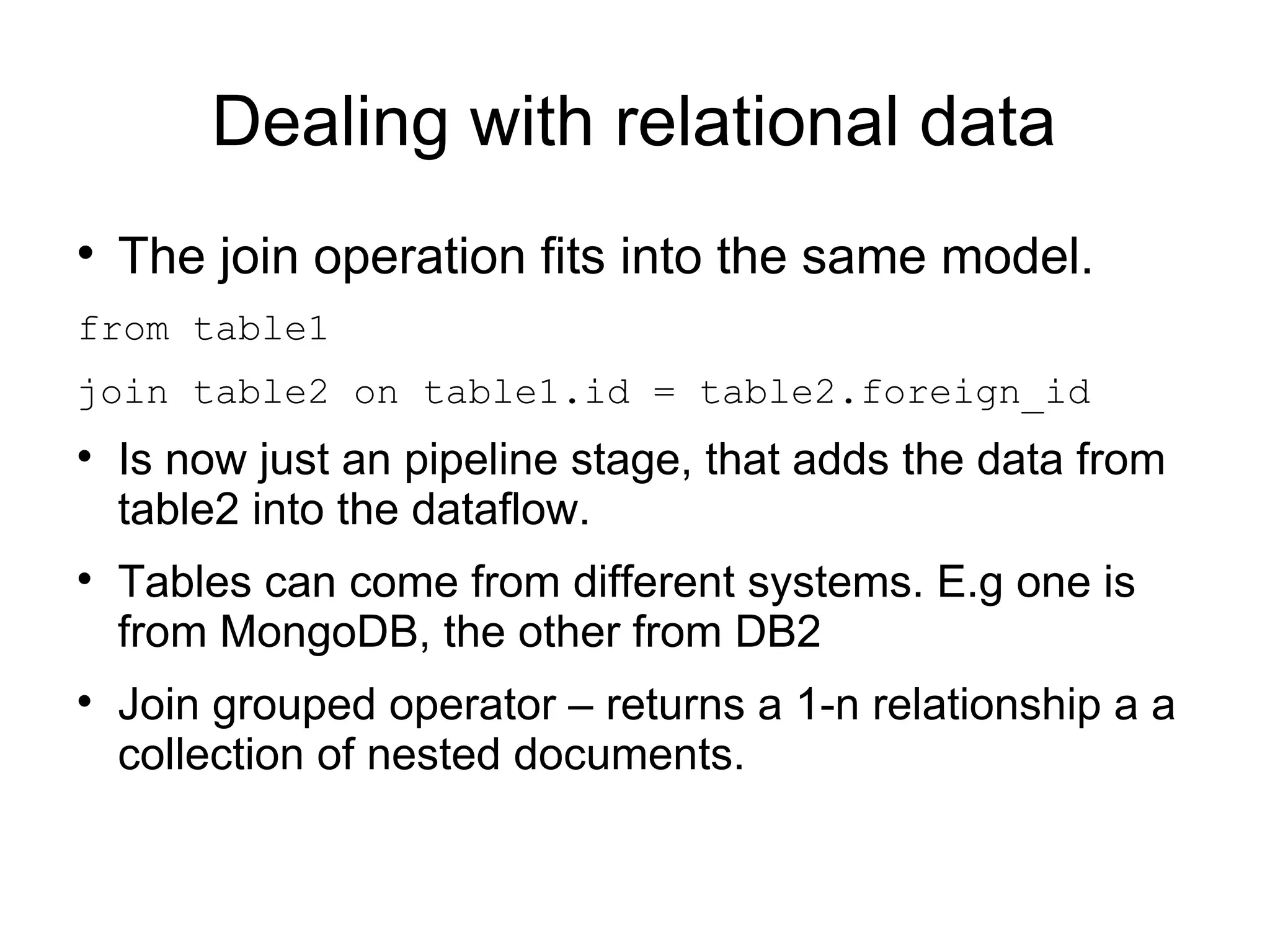 Dealing with relational data

    The join operation fits into the same model.
from table1
join table2 on table1.id = table2.foreign_id

    Is now just an pipeline stage, that adds the data from
    table2 into the dataflow.

    Tables can come from different systems. E.g one is
    from MongoDB, the other from DB2

    Join grouped operator – returns a 1-n relationship a a
    collection of nested documents.
 