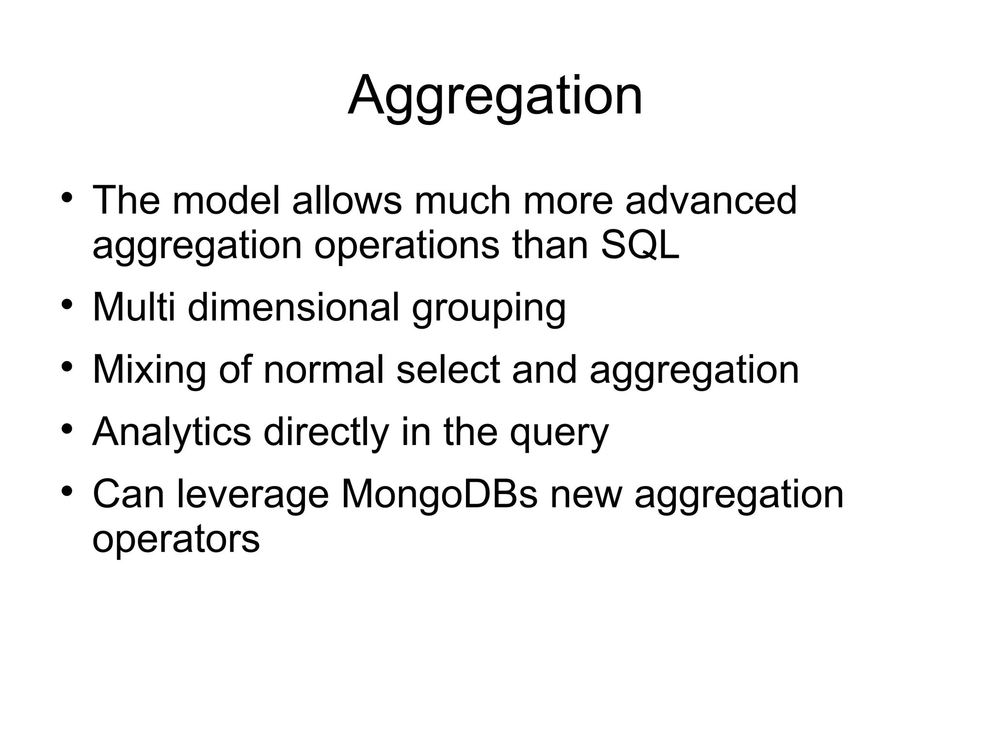 Aggregation

    The model allows much more advanced
    aggregation operations than SQL

    Multi dimensional grouping

    Mixing of normal select and aggregation

    Analytics directly in the query

    Can leverage MongoDBs new aggregation
    operators
 
