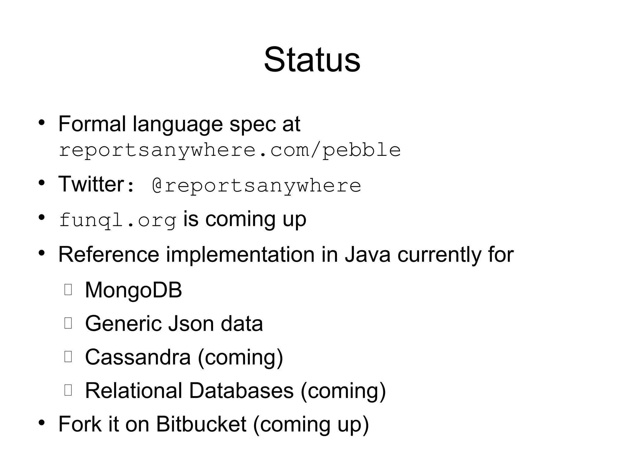 Status

    Formal language spec at
    reportsanywhere.com/pebble

    Twitter: @reportsanywhere

    funql.org is coming up

    Reference implementation in Java currently for
       MongoDB
       Generic Json data
       Cassandra (coming)
       Relational Databases (coming)

    Fork it on Bitbucket (coming up)
 