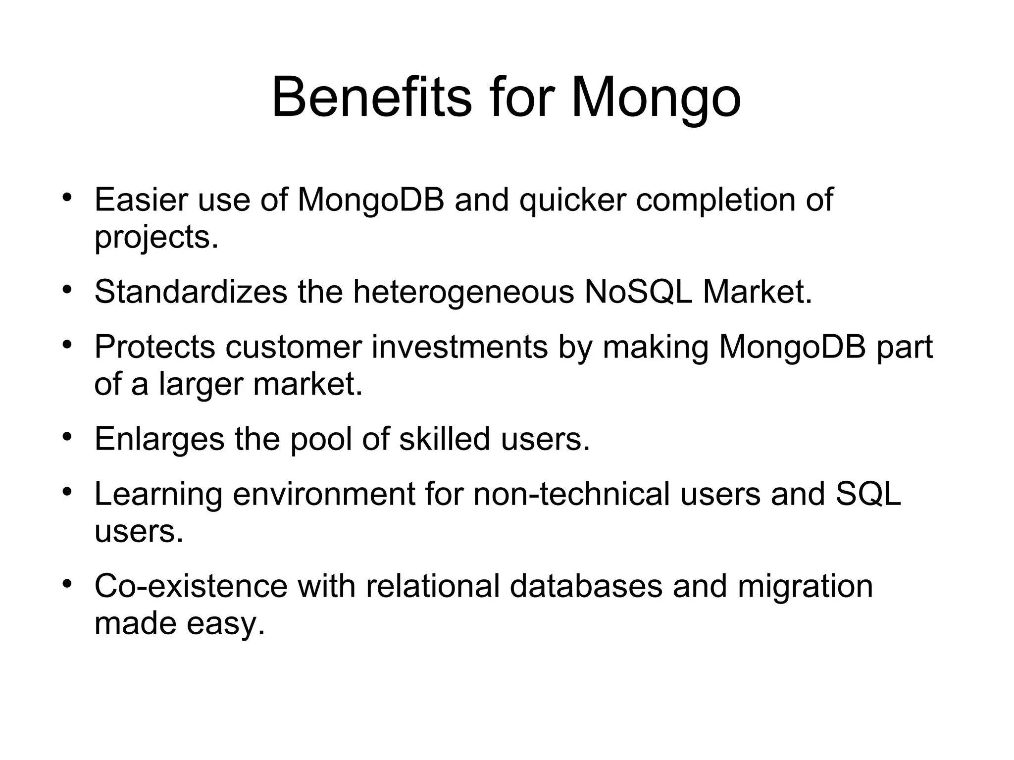 Benefits for Mongo

    Easier use of MongoDB and quicker completion of
    projects.

    Standardizes the heterogeneous NoSQL Market.

    Protects customer investments by making MongoDB part
    of a larger market.

    Enlarges the pool of skilled users.

    Learning environment for non-technical users and SQL
    users.

    Co-existence with relational databases and migration
    made easy.
 