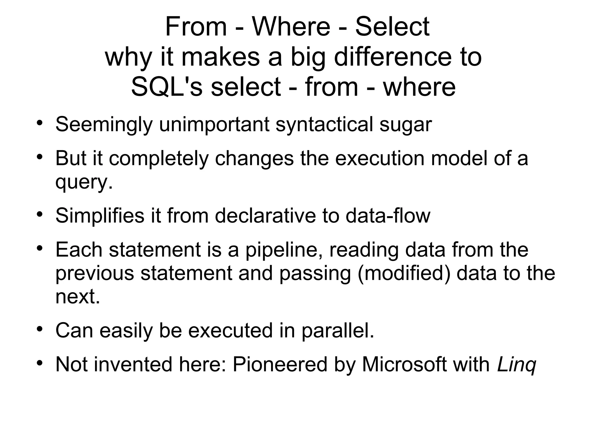 From - Where - Select
         why it makes a big difference to
          SQL's select - from - where

    Seemingly unimportant syntactical sugar

    But it completely changes the execution model of a
    query.

    Simplifies it from declarative to data-flow

    Each statement is a pipeline, reading data from the
    previous statement and passing (modified) data to the
    next.

    Can easily be executed in parallel.

    Not invented here: Pioneered by Microsoft with Linq
 
