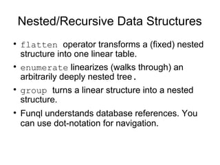 Nested/Recursive Data Structures

    flatten operator transforms a (fixed) nested
    structure into one linear table.

    enumerate linearizes (walks through) an
    arbitrarily deeply nested tree.

    group turns a linear structure into a nested
    structure.

    Funql understands database references. You
    can use dot-notation for navigation.
 