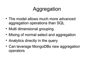 Aggregation

    The model allows much more advanced
    aggregation operations than SQL

    Multi dimensional grouping

    Mixing of normal select and aggregation

    Analytics directly in the query

    Can leverage MongoDBs new aggregation
    operators
 