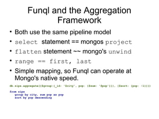 Funql and the Aggregation
                 Framework

    Both use the same pipeline model

    select statement == mongos project

    flatten stetement ~~ mongo's unwind

    range == first, last

    Simple mapping, so Funql can operate at
    Mongo's native speed.
db.zips.aggregate({$group:{_id: '$city', pop: {$sum: '$pop'}}}, {$sort: {pop: -1}}})

from zips
   group by city, sum pop as pop
   sort by pop descending
 