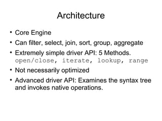 Architecture

    Core Engine

    Can filter, select, join, sort, group, aggregate

    Extremely simple driver API: 5 Methods.
    open/close, iterate, lookup, range

    Not necessarily optimized

    Advanced driver API: Examines the syntax tree
    and invokes native operations.
 