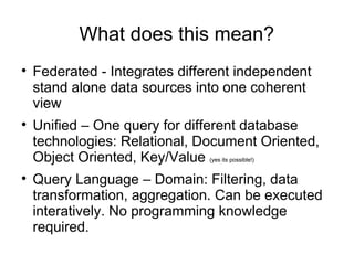 What does this mean?

    Federated - Integrates different independent
    stand alone data sources into one coherent
    view

    Unified – One query for different database
    technologies: Relational, Document Oriented,
    Object Oriented, Key/Value (yes its possible!)

    Query Language – Domain: Filtering, data
    transformation, aggregation. Can be executed
    interatively. No programming knowledge
    required.
 